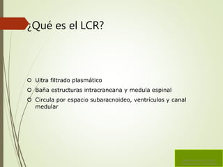 ¿Qué es el LCR?
 Ultra filtrado plasmático
 Baña estructuras intracraneana y medula espinal
 Circula por espacio subaracnoideo, ventrículos y canal
medular
Sistema Ventricular Liquido
Cefalorraquídeo Hidrocefalia
 