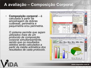 A avaliação – Composição Corporal Composição corporal  – é calculada a partir da amostragem de dobras cutâneas, perimetria e paquimetria e/ou perimetria. O sistema permite que sejam utilizados mais de um protocolo de composição corporal simultaneamente, sendo que os resultados obtidos serão calculados a partir da média aritmética dos resultados de cada protocolo. 