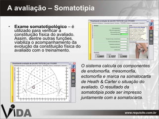 A avaliação – Somatotipia Exame somatotipológico  – é utilizado para verificar a constituição física do avaliado. Assim, dentre outras funções, viabiliza o acompanhamento da evolução da constituição física do avaliado com o treinamento. O sistema calcula os componentes de endomorfia, mesomorfia, ectomorfia e marca na somatocarta de Heath & Carter   o situação do avaliado. O resultado da somatotipia pode ser impresso juntamente com a somatocarta. 