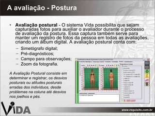 A avaliação - Postura Avaliação postural  - O sistema Vida possibilita que sejam capturadas fotos para auxiliar o avaliador durante o processo de avaliação da postura. Essa captura também serve para manter um registro de fotos da pessoa em todas as avaliações, criando um álbum digital. A avaliação postural conta com: A Avaliação Postural consiste em determinar e registrar, os desvios posturais ou atitudes posturais erradas dos indivíduos, desde problemas na coluna até desvios nos joelhos e pés. Simetógrafo digital; Pré-diagnósticos; Campo para observações; Zoom da fotografia. 