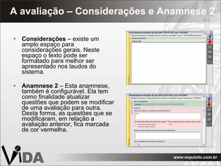 A avaliação – Considerações e Anamnese 2 Considerações  – existe um amplo espaço para considerações gerais. Neste espaço o texto pode ser formatado para melhor ser apresentado nos laudos do sistema. Anamnese 2  – Esta anamnese, também é configurável. Ela tem como finalidade atualizar questões que podem se modificar de uma avaliação para outra. Desta forma, as questões que se modificaram, em relação a avaliação anterior, fica marcada de cor vermelha. 