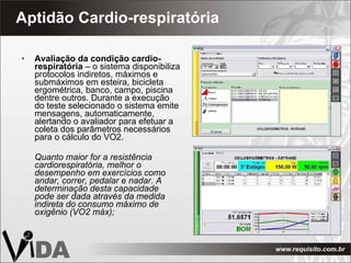 Aptidão Cardio-respiratória  Avaliação da condição cardio-respiratória  – o sistema disponibiliza protocolos indiretos, máximos e submáximos em esteira, bicicleta ergométrica,   banco, campo, piscina dentre outros. Durante a execução do teste selecionado o sistema emite mensagens, automaticamente, alertando o avaliador para efetuar a coleta dos parâmetros necessários para o cálculo do VO2. Quanto maior for a resistência cardiorespiratória, melhor o desempenho em exercícios como andar, correr, pedalar e nadar. A determinação desta capacidade pode ser dada através da medida indireta do consumo máximo de oxigênio (VO2 máx); 
