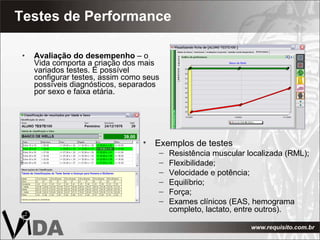 Testes de Performance Avaliação do desempenho  – o Vida comporta a criação dos mais variados testes. É possível configurar testes, assim como seus possíveis diagnósticos, separados por sexo e faixa etária. Exemplos de testes Resistência muscular localizada (RML); Flexibilidade; Velocidade e potência; Equilíbrio; Força; Exames clínicos (EAS, hemograma completo, lactato, entre outros). 