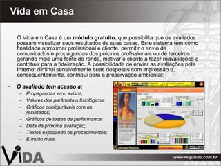 Vida em Casa O avaliado tem acesso a: Propagandas e/ou avisos; Valores dos parâmetros fisiológicos; Gráficos configuráveis com os resultados; Gráficos de testes de performance; Data da próxima avaliação; Textos explicando os procedimentos; E muito mais. O Vida em Casa é um  módulo gratuito , que possibilita que os avaliados possam visualizar seus resultados de suas casas. Este sistema tem como finalidade aproximar profissional e cliente, permitir o envio de comunicados e propagandas dos próprios profissionais ou de terceiros gerando mais uma fonte de renda, motivar o cliente a fazer reavaliações e contribuir para a fidelização. A possibilidade de enviar as avaliações pela Internet diminui sensivelmente suas despesas com impressão e,  conseqüentemente, contribui para a preservação ambiental; 