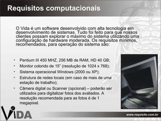Requisitos computacionais  O Vida é um software desenvolvido com alta tecnologia em desenvolvimento de sistemas. Tudo foi feito para que nossos clientes possam explorar o máximo do sistema utilizando uma configuração de hardware moderada. Os requisitos mínimos, recomendados, para operação do sistema são: Pentium III 450 MHZ, 256 MB de RAM, HD 40 GB; Monitor colorido de 15” (resolução de 1024 x 768); Sistema operacional Windows (2000 ou XP); Estrutura de redes locais (em caso de mais de uma estação de trabalho); Câmera digital ou Scanner (opcional) – poderão ser utilizados para digitalizar fotos dos avaliados. A resolução recomendada para as fotos é de 1 megapixel. 