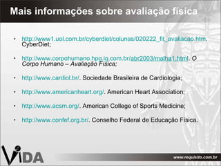 Mais informações sobre avaliação física http://www1.uol.com.br/cyberdiet/colunas/020222_fit_avaliacao.htm . CyberDiet; http://www.corpohumano.hpg.ig.com.br/ abr2003/malha1.html .  O Corpo Humano – Avaliação Física; http://www.cardiol.br/ . Sociedade Brasileira de Cardiologia; http://www.americanheart.org/ . American Heart Association; http://www.acsm.org/ . American College of Sports Medicine; http://www.confef.org.br/ . Conselho Federal de Educação Física. 