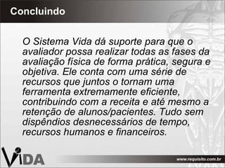 Concluindo O Sistema Vida dá suporte para que o avaliador possa realizar todas as fases da avaliação física de forma prática, segura e objetiva. Ele conta com uma série de recursos que juntos o tornam uma ferramenta extremamente eficiente, contribuindo com a receita e até mesmo a retenção de alunos/pacientes. Tudo sem dispêndios desnecessários de tempo, recursos humanos e financeiros. 