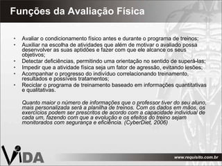 Funções da Avaliação Física Avaliar o condicionamento físico antes e durante o programa de treinos; Auxiliar na escolha de atividades que além de motivar o avaliado possa desenvolver as suas aptidões e fazer com que ele alcance os seus objetivos; Detectar deficiências, permitindo uma orientação no sentido de superá-las; Impedir que a atividade física seja um fator de agressão, evitando lesões; Acompanhar o progresso do indivíduo correlacionando treinamento, resultados e possíveis tratamentos; Reciclar o programa de treinamento baseado em informações quantitativas e qualitativas. Quanto maior o número de informações que o professor tiver do seu aluno, mais personalizada será a planilha de treinos. Com os dados em mãos, os exercícios podem ser prescritos de acordo com a capacidade individual de cada um, fazendo com que a evolução e os efeitos do treino sejam monitorados com segurança e eficiência. (CyberDiet, 2006) 