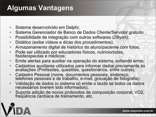 Algumas Vantagens Sistema desenvolvido em Delphi; Sistema Gerenciador de Banco de Dados Cliente/Servidor gratuito; Possibilidade de integração com outros softwares (Zillyon); Didático (exibe vídeos e dicas dos procedimentos); Armazenamento digital de histórico do aluno/paciente com fotos; Pode ser utilizado por educadores físicos, nutricionistas, fisioterapeutas e médicos; Emite alertas para auxiliar na operação do sistema, evitando erros; Cadastros auxiliares utilizados para informar dados previamente às avaliações (Profissões, questões, questionários, entre outros); Cadastro Pessoal (nome, documentos pessoais, endereço, telefones pessoais e de trabalho, e-mail, gravação de fotografia); Validação de dados (o sistema só emite o laudo se todos os dados necessários tiverem sido informados); Suporta adição de novos protocolos de composição corporal, VO2, freqüência cardíaca de treinamento, etc. 