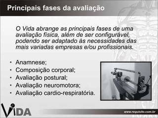 Principais fases da avaliação O Vida abrange as principais fases de uma avaliação física, além de ser configurável, podendo ser adaptado às necessidades das mais variadas empresas e/ou profissionais.  Anamnese; Composição corporal; Avaliação postural; Avaliação neuromotora; Avaliação cardio-respiratória.  