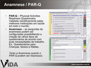 Anamnese / PAR-Q PAR-Q  – Physical Activities Readness Questionaire. Validado cientificamente pelas melhores instituições em saúde em todo o mundo; Anamnese  – as perguntas da anamnese podem ser configuradas possibilitando a criação de vários tipos de questionários de acordo com suas necessidades de trabalho. Ex.: Questionários para Crianças, Idosos e Atletas.  Tanto a Anamnese quanto o PAR-Q podem ser impressos; 