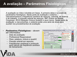 A avaliação – Parâmetros Fisiológicos Parâmetros Fisiológicos  – devem ser informados: Data da avaliação; Profissional Responsável; Peso, estatura, cintura e quadril; Pressão arterial em repouso; Freqüências cardíacas e protocolo para cálculo da freqüência cardíaca de treinamento. A avaliação no Vida é dividida em fases. A primeira delas é a coleta de parâmetros fisiológicos. Nesta parte da avaliação o sistema calcula/armazena a freqüência cardíaca de repouso, máxima, de reserva e de trabalho. A pressão arterial de repouso, IMC (Índice de Massa Corpórea), RCQ (Relação Cintura Quadril) e seus riscos. Nesta parte da avaliação, e nas próximas, o sistema exibe uma série de dicas para auxiliar nos procedimentos da avaliação. 