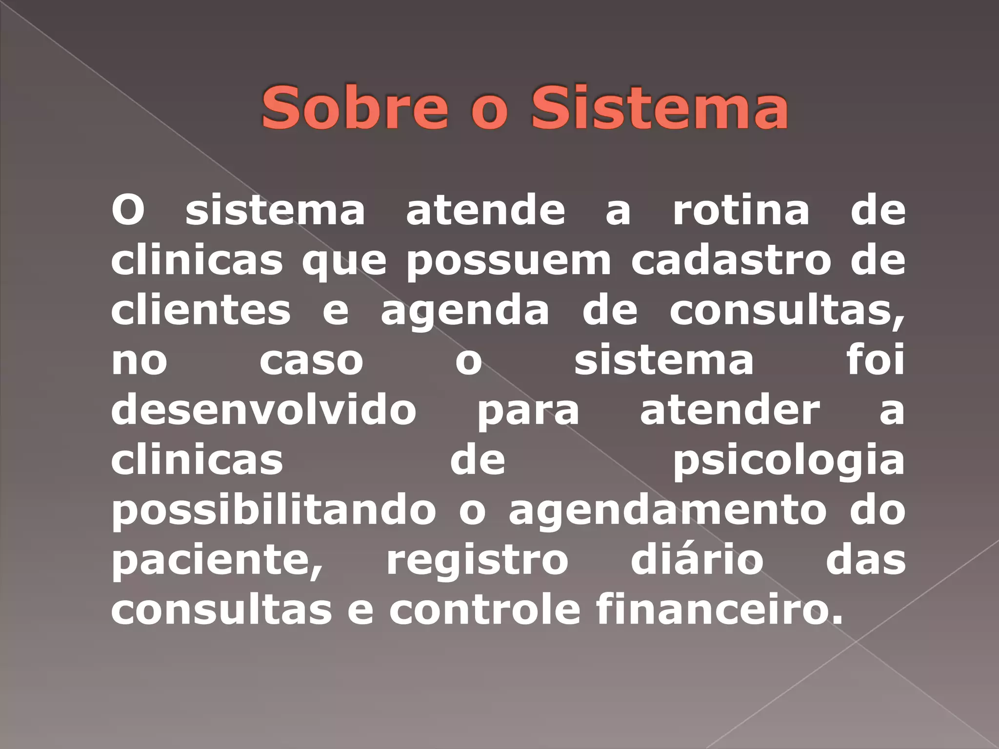 O sistema atende a rotina de
clinicas que possuem cadastro de
clientes e agenda de consultas,
no     caso    o    sistema      foi
desenvolvido para atender a
clinicas       de        psicologia
possibilitando o agendamento do
paciente, registro diário das
consultas e controle financeiro.
 