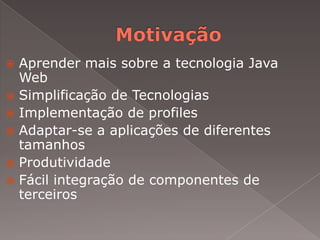  Aprender mais sobre a tecnologia Java
  Web
 Simplificação de Tecnologias
 Implementação de profiles
 Adaptar-se a aplicações de diferentes
  tamanhos
 Produtividade
 Fácil integração de componentes de
  terceiros
 