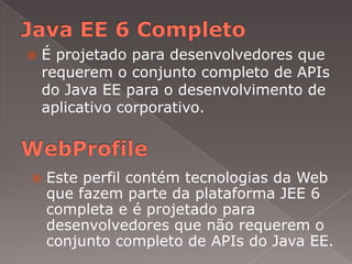    É projetado para desenvolvedores que
    requerem o conjunto completo de APIs
    do Java EE para o desenvolvimento de
    aplicativo corporativo.



   Este perfil contém tecnologias da Web
    que fazem parte da plataforma JEE 6
    completa e é projetado para
    desenvolvedores que não requerem o
    conjunto completo de APIs do Java EE.
 