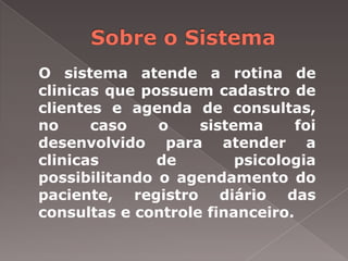 O sistema atende a rotina de
clinicas que possuem cadastro de
clientes e agenda de consultas,
no     caso    o    sistema      foi
desenvolvido para atender a
clinicas       de        psicologia
possibilitando o agendamento do
paciente, registro diário das
consultas e controle financeiro.
 