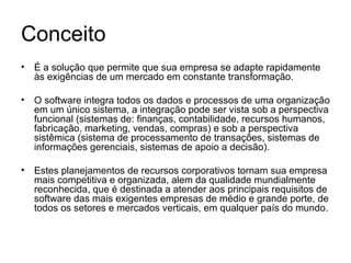 Conceito É a solução que permite que sua empresa se adapte rapidamente às exigências de um mercado em constante transformação. O software integra todos os dados e processos de uma organização em um único sistema, a integração pode ser vista sob a perspectiva funcional (sistemas de: finanças, contabilidade, recursos humanos, fabricação, marketing, vendas, compras) e sob a perspectiva sistêmica (sistema de processamento de transações, sistemas de informações gerenciais, sistemas de apoio a decisão).  Estes planejamentos de recursos corporativos tornam sua empresa mais competitiva e organizada, alem da qualidade mundialmente reconhecida, que é destinada a atender aos principais requisitos de software das mais exigentes empresas de médio e grande porte, de todos os setores e mercados verticais, em qualquer país do mundo. 