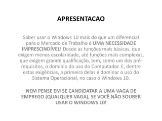 APRESENTACAO
Saber usar o Windows 10 mais do que um diferencial
para o Mercado de Trabalho é UMA NECESSIDADE
IMPRESCINDÍVEL! Desde as funções mais básicas, que
exigem menos escolaridade, até funções mais complexas,
que exigem grande qualificação, tem, como um dos pré-
requisitos, o domínio do uso do Computador. E, dentre
estas exigências, a primeira delas é dominar o uso do
Sistema Operacional, no caso o Windows 10.
NEM PENSE EM SE CANDIDATAR A UMA VAGA DE
EMPREGO (QUALQUER VAGA), SE VOCÊ NÃO SOUBER
USAR O WINDOWS 10!
 