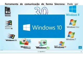Ferramenta de comunicação de forma Síncrona: Pode ser
entendida como forma de comunicação em tempo real (on line),
a comunicação é feita de modo instantâneo.
Exemplos: chat, skype e telefone, sistema de chat, sistema de
comunicação em vídeo e etc.
Ferramenta de comunicação de forma Assíncrona: é uma forma
de comunicação que está desconectada do tempo e do espaço.
Exemplos: os fóruns de discussão e correio eletrônico, e-mail e
etc.
 