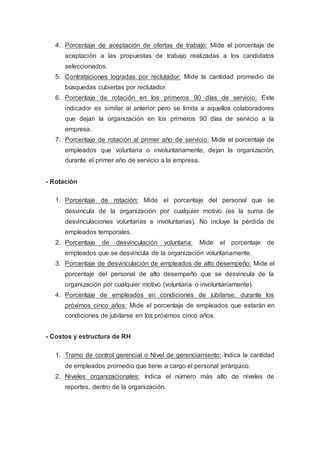4. Porcentaje de aceptación de ofertas de trabajo: Mide el porcentaje de
aceptación a las propuestas de trabajo realizadas a los candidatos
seleccionados.
5. Contrataciones logradas por reclutador: Mide la cantidad promedio de
búsquedas cubiertas por reclutador.
6. Porcentaje de rotación en los primeros 90 días de servicio: Este
indicador es similar al anterior pero se limita a aquellos colaboradores
que dejan la organización en los primeros 90 días de servicio a la
empresa.
7. Porcentaje de rotación al primer año de servicio: Mide el porcentaje de
empleados que voluntaria o involuntariamente, dejan la organización,
durante el primer año de servicio a la empresa.
- Rotación
1. Porcentaje de rotación: Mide el porcentaje del personal que se
desvincula de la organización por cualquier motivo (es la suma de
desvinculaciones voluntarias e involuntarias). No incluye la pérdida de
empleados temporales.
2. Porcentaje de desvinculación voluntaria: Mide el porcentaje de
empleados que se desvincula de la organización voluntariamente.
3. Porcentaje de desvinculación de empleados de alto desempeño: Mide el
porcentaje del personal de alto desempeño que se desvincula de la
organización por cualquier motivo (voluntaria o involuntariamente).
4. Porcentaje de empleados en condiciones de jubilarse, durante los
próximos cinco años: Mide el porcentaje de empleados que estarán en
condiciones de jubilarse en los próximos cinco años.
- Costos y estructura de RH
1. Tramo de control gerencial o Nivel de gerenciamiento: Indica la cantidad
de empleados promedio que tiene a cargo el personal jerárquico.
2. Niveles organizacionales: Indica el número más alto de niveles de
reportes, dentro de la organización.
 