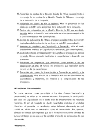 16.Porcentaje de costos de la Gestión Directa de RH vs ingresos: Mide el
porcentaje de los costos de la Gestión Directa de RH como porcentaje
de la facturación de la compañía.
17.Porcentaje de costos de RH vs ingresos: Mide el porcentaje de los
costos de todo RH como porcentaje de la facturación de la compañía.
18.Costos de outsourcing de la Gestión Directa de RH por empleado
asistido: Indica la inversión realizada en la tercerización de servicios de
la Gestión Directa de RH, por empleado.
19.Costos de outsourcing de RH por empleado asistido: Indica la inversión
realizada en la tercerización de servicios de todo RH, por empleado.
20.Inversión por empleado en Capacitación y Desarrollo: Mide el monto
directamente invertido en Capacitación y Desarrollo, por cada empleado.
21.Cantidad de horas en Capacitación y Desarrollo por empleado de tiempo
completo: Horas promedio dedicadas a capacitación y desarrollo por
empleado.
22.Porcentaje de empleados que recibieron como mínimo 1 día de
capacitación al año: El número de empleados que recibieron como
mínimo un día de capacitación.
23.Porcentaje de costos de Capacitación y Desarrollo en relación a la
compensación: Mide el total de la inversión realizada en actividades de
Capacitación y Desarrollo, en relación a la compensación de los
empleados.
- Ecuaciones fundamentales
Se puede expresar como porcentajes si los dos números (numerador y
denominador) se miden en las mismas unidades. Por ejemplo, la participación
del costo de Capacitación en el costo total del Departamento de Recursos
Humanos. Si son el resultado de dividir magnitudes medidas en unidades
diferentes, al presentar los resultados, debe indicarse claramente en qué
unidad se midió tanto el numerador como el denominador. Por ejemplo,
cantidad de cursos por empleado que es el resultado de dividir la cantidad de
cursos brindados en un año por la cantidad promedio de empleados de ese
mismo año.
- Operación.
 