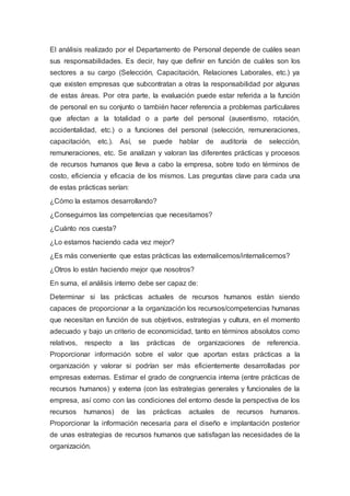 El análisis realizado por el Departamento de Personal depende de cuáles sean
sus responsabilidades. Es decir, hay que definir en función de cuáles son los
sectores a su cargo (Selección, Capacitación, Relaciones Laborales, etc.) ya
que existen empresas que subcontratan a otras la responsabilidad por algunas
de estas áreas. Por otra parte, la evaluación puede estar referida a la función
de personal en su conjunto o también hacer referencia a problemas particulares
que afectan a la totalidad o a parte del personal (ausentismo, rotación,
accidentalidad, etc.) o a funciones del personal (selección, remuneraciones,
capacitación, etc.). Así, se puede hablar de auditoría de selección,
remuneraciones, etc. Se analizan y valoran las diferentes prácticas y procesos
de recursos humanos que lleva a cabo la empresa, sobre todo en términos de
costo, eficiencia y eficacia de los mismos. Las preguntas clave para cada una
de estas prácticas serían:
¿Cómo la estamos desarrollando?
¿Conseguimos las competencias que necesitamos?
¿Cuánto nos cuesta?
¿Lo estamos haciendo cada vez mejor?
¿Es más conveniente que estas prácticas las externalicemos/internalicemos?
¿Otros lo están haciendo mejor que nosotros?
En suma, el análisis interno debe ser capaz de:
Determinar si las prácticas actuales de recursos humanos están siendo
capaces de proporcionar a la organización los recursos/competencias humanas
que necesitan en función de sus objetivos, estrategias y cultura, en el momento
adecuado y bajo un criterio de economicidad, tanto en términos absolutos como
relativos, respecto a las prácticas de organizaciones de referencia.
Proporcionar información sobre el valor que aportan estas prácticas a la
organización y valorar si podrían ser más eficientemente desarrolladas por
empresas externas. Estimar el grado de congruencia interna (entre prácticas de
recursos humanos) y externa (con las estrategias generales y funcionales de la
empresa, así como con las condiciones del entorno desde la perspectiva de los
recursos humanos) de las prácticas actuales de recursos humanos.
Proporcionar la información necesaria para el diseño e implantación posterior
de unas estrategias de recursos humanos que satisfagan las necesidades de la
organización.
 