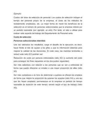 Ejemplo:
Costos del área de selección de personal. Los costos de selección incluyen el
tiempo del personal propio de la empresa, el costo de los métodos de
reclutamiento empleados, etc. La mejor forma de medir los beneficios de la
selección es el número de personas seleccionadas que la empresa retiene por
un período razonable (por ejemplo, un año). Por tanto, el ratio a utilizar para
evaluar este aspecto del trabajo del Departamento de Personal sería:
Costo de selección
Personas seleccionadas retenidas
Una vez valorados los resultados, surge el desafío de la ejecución, es decir,
hacer frente al reto de ayudar a los jefes a usar la información obtenida para
mejorar la calidad de las decisiones. En este caso, las medidas tendientes a
reducir este ratio (X1) podrían ser:
Reducción de costo por persona entrevistada (ratio X2) (o aumento del costo
para conseguir los fines expuestos en los dos puntos siguientes).
Ser más selectivos con relación a las personas que se van a entrevistar de
forma que pueda ofrecerse un empleo a una mayor proporción de ellas (ratio
X3)
Ser más cuidadosos a la hora de determinar a quiénes se ofrecen los empleos
de forma que mejore la proporción de quienes los aceptan (ratio X4) y, una vez
que los hayan aceptado, permanezcan en la empresa un período de tiempo
razonable (la duración de este tiempo variará según el tipo de trabajo) (ratio
X5).
 