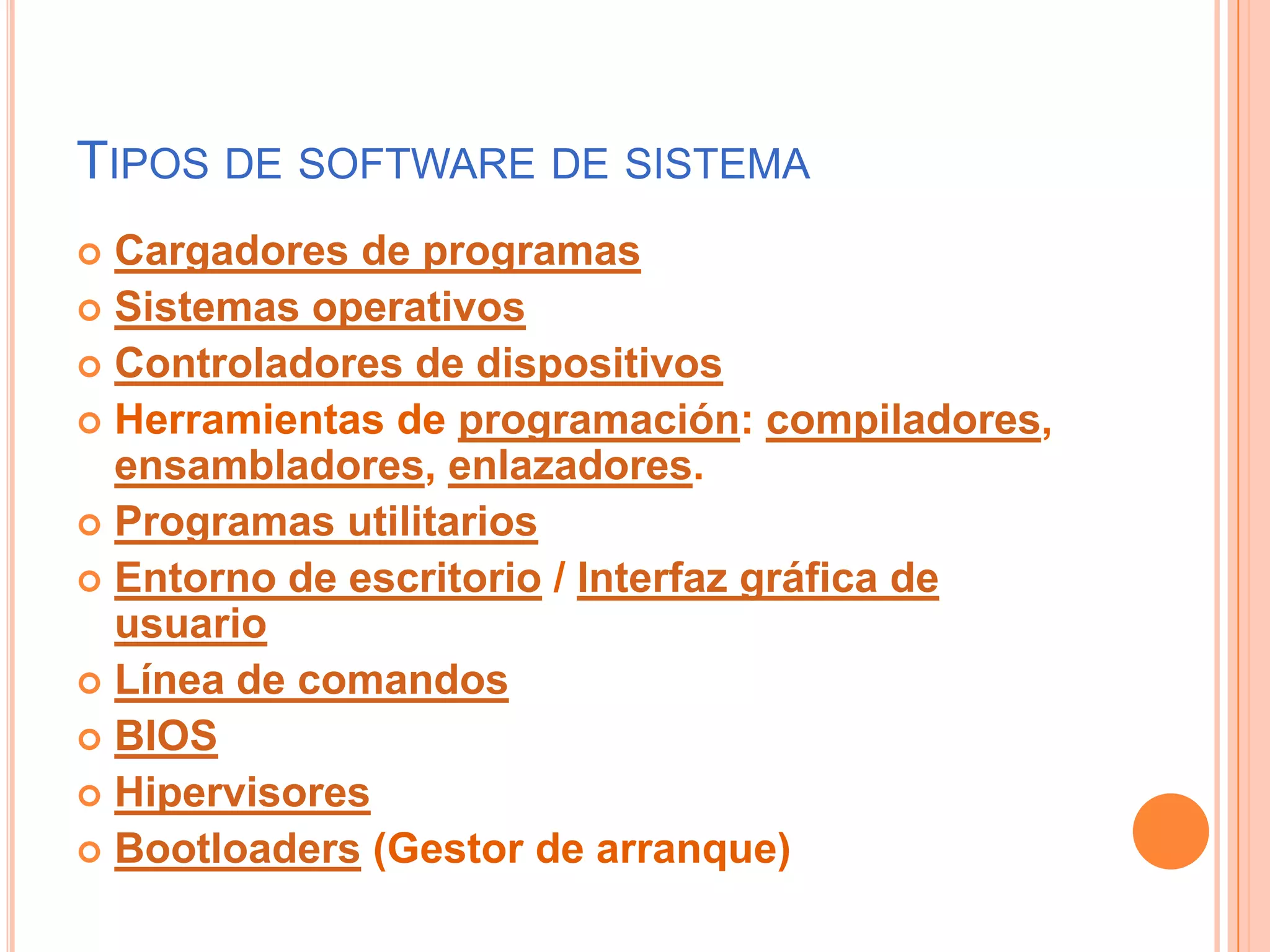 Tipos de software de sistemaCargadores de programasSistemas operativosControladores de dispositivosHerramientas de programación: compiladores, ensambladores, enlazadores.Programas utilitariosEntorno de escritorio / Interfaz gráfica de usuarioLínea de comandosBIOSHipervisoresBootloaders (Gestor de arranque)