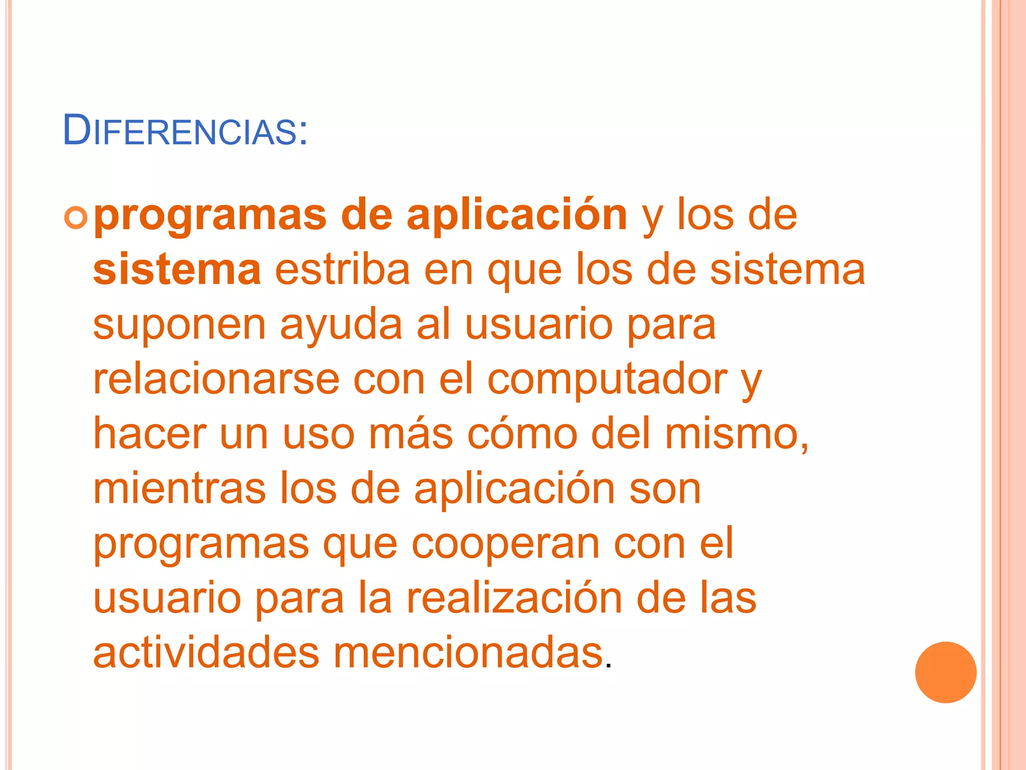 Diferencias:programas de aplicación y los de sistema estriba en que los de sistema suponen ayuda al usuario para relacionarse con el computador y hacer un uso más cómo del mismo, mientras los de aplicación son programas que cooperan con el usuario para la realización de las actividades mencionadas.