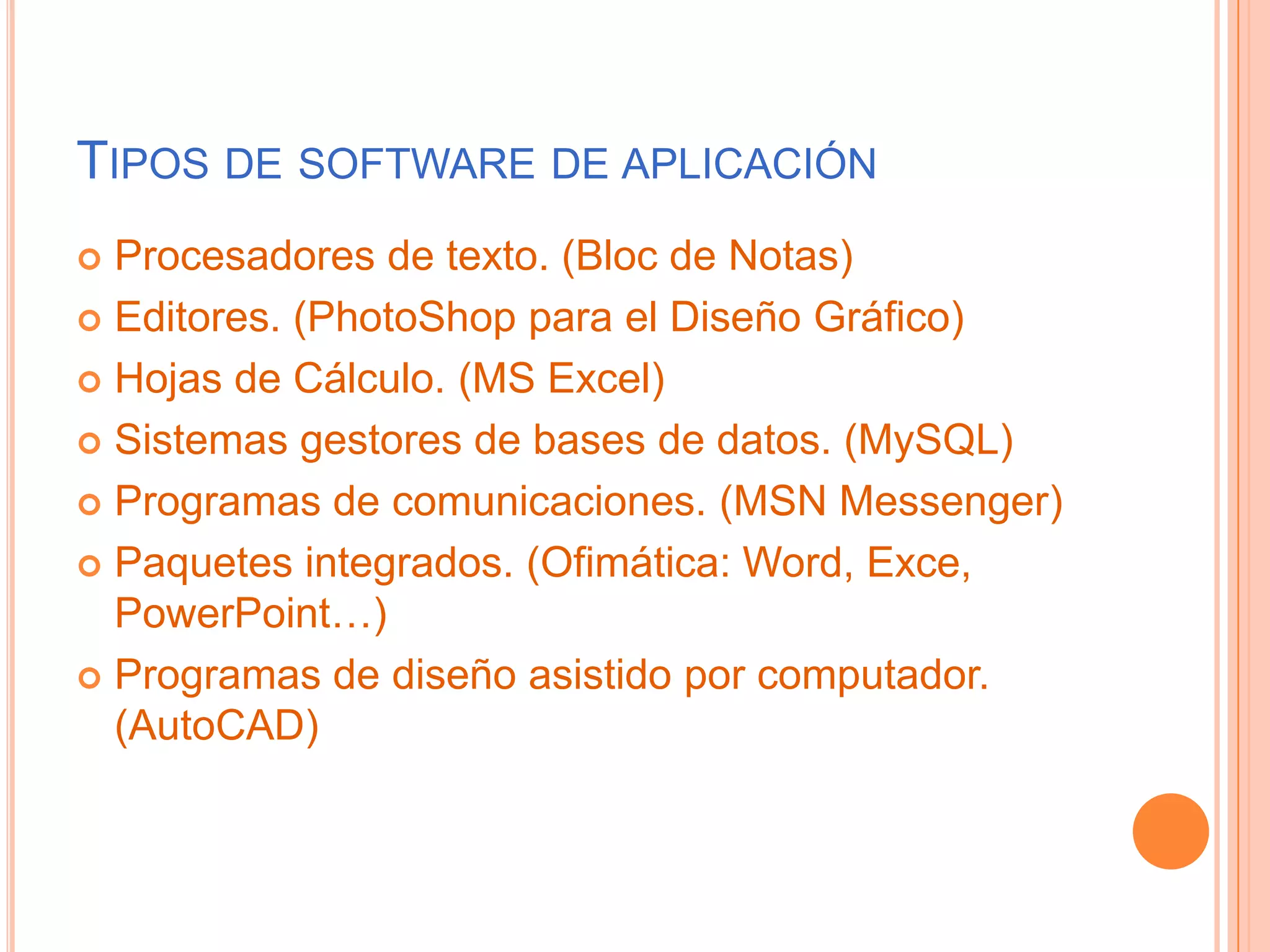 Tipos de software de aplicaciónProcesadores de texto. (Bloc de Notas)Editores. (PhotoShop para el Diseño Gráfico)Hojas de Cálculo. (MS Excel)Sistemas gestores de bases de datos. (MySQL)Programas de comunicaciones. (MSN Messenger)Paquetes integrados. (Ofimática: Word, Exce, PowerPoint…)Programas de diseño asistido por computador. (AutoCAD)
