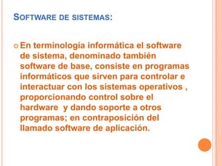 Software de sistemas:En terminología informática el software de sistema, denominado también software de base, consiste en programas informáticos que sirven para controlar e interactuar con los sistemas operativos , proporcionando control sobre el hardware  y dando soporte a otros programas; en contraposición del llamado software de aplicación.