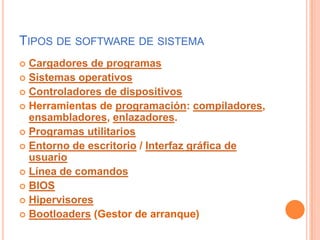 Tipos de software de sistemaCargadores de programasSistemas operativosControladores de dispositivosHerramientas de programación: compiladores, ensambladores, enlazadores.Programas utilitariosEntorno de escritorio / Interfaz gráfica de usuarioLínea de comandosBIOSHipervisoresBootloaders (Gestor de arranque)