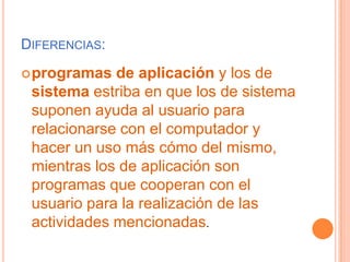 Diferencias:programas de aplicación y los de sistema estriba en que los de sistema suponen ayuda al usuario para relacionarse con el computador y hacer un uso más cómo del mismo, mientras los de aplicación son programas que cooperan con el usuario para la realización de las actividades mencionadas.