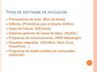 Tipos de software de aplicaciónProcesadores de texto. (Bloc de Notas)Editores. (PhotoShop para el Diseño Gráfico)Hojas de Cálculo. (MS Excel)Sistemas gestores de bases de datos. (MySQL)Programas de comunicaciones. (MSN Messenger)Paquetes integrados. (Ofimática: Word, Exce, PowerPoint…)Programas de diseño asistido por computador. (AutoCAD)