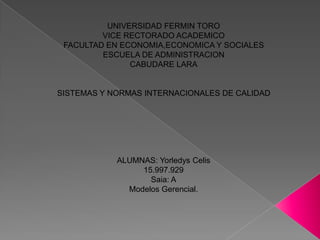 UNIVERSIDAD FERMIN TORO
VICE RECTORADO ACADEMICO
FACULTAD EN ECONOMIA,ECONOMICA Y SOCIALES
ESCUELA DE ADMINISTRACION
CABUDARE LARA

SISTEMAS Y NORMAS INTERNACIONALES DE CALIDAD

ALUMNAS: Yorledys Celis
15.997.929
Saia: A
Modelos Gerencial.

 