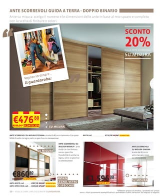 ANTE SCORREVOLI GUIDA A TERRA - DOPPIO BINARIO
Ante su misura: scelgo il numero e le dimensioni delle ante in base al mio spazio e completo
con la scelta di ﬁniture e colori.




“
                                                                                                                                           SCONTO
                                                                                                                                           20%
                                                                                                                                          sulle ante scorrevoli

                                                                                                                                          su misura


                 Voglio
                        riordin
                  il guar
                          dar
                                are...
                               oba!                                     „
    €476
   €596,00* SCONTO 20%
                             80
                                               SU MISURA

                                             4 ante da 80 cm in laminato Con possi-      ANTA cad.                  €119,20 149,00* sconto 20%
bilità di scelta tra legno, vetro o specchio su ordinazione

                                                          ANTE SCORREVOLI SU
                                                          MISURA MARIKA 4 ante                                                                     ANTE SCORREVOLI
                                                          da 80 cm con ﬁnitura                                                                     SU MISURA SIMONA
                                 SU MISURA                noce e specchio                                                                          4 ante da 80 cm in
                                                          Possibilità di scelta tra                                                                vetro laccato rosso
                                                          legno, vetro o specchio                                                                  su ordinazione
                                                          su ordinazione




   €86080
   €1.076,00* SCONTO 20%                                 ANTA IN
                                                                                             €1.596 00                                             SU MISURA
ANTA NOCE cad.            €207,20 259,00* sconto 20%
                                                         LEGNO, VETRO                        €1.276,80* SCONTO 20%
ANTA SPECCHIO cad.        €223,20 279,00* sconto 20%     O SPECCHIO
                                                                                                                                *Effettivo prezzo di vendita. I prodotti ed i prezzi
10 – voglio dare una sistemata! guardaroba                                            sono a titolo puramente esempliﬁcativo e potrebbero subire variazioni da negozio a negozio
 