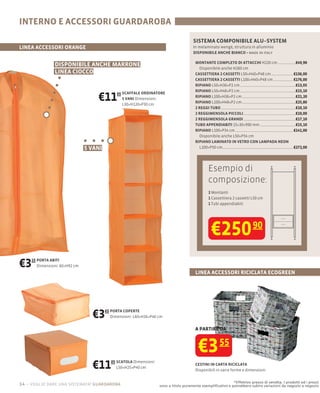 INTERNO E ACCESSORI GUARDAROBA
                                                                                        SISTEMA COMPONIBILE ALU–SYSTEM
LINEA ACCESSORI ORANGE                                                                  In melaminato wengè, struttura in alluminio
                                                                                                                     made in italy

                                                                                          MONTANTE COMPLETO DI ATTACCHI H220 cm                      €49,90
                DISPONIBILE ANCHE MARRONE
                                                                                            Disponibile anche H260 cm
                LINEA CIOCCO                                                              CASSETTIERA 2 CASSETTI L50×H40×P48 cm                     €136,00
                                                                                          CASSETTIERA 2 CASSETTI L100×H40×P48 cm                    €176,00
                                                                                          RIPIANO L50×H36×P2 cm                                      €13,05
                                                                                          RIPIANO L50×H48×P2 cm                                      €15,10

                                    €11        05 SCAFFALE ORDINATORE
                                                  5 VANI Dimensioni:
                                                  L30×H120×P30 cm
                                                                                          RIPIANO L100×H36×P2 cm
                                                                                          RIPIANO L100×H48×P2 cm
                                                                                                                                                     €21,20
                                                                                                                                                     €25,80
                                                                                          2 REGGI TUBO                                               €10,10
                                                                                          2 REGGIMENSOLA PICCOLI                                     €10,00
                                                                                          2 REGGIMENSOLA GRANDI                                      €17,10
                                                                                          TUBO APPENDIABITI 15×30×990 mm                             €15,10
                                                                                          RIPIANO L100×P34 cm                                       €141,00
                                                                                            Disponibile anche L50×P34 cm
                                                                                          RIPIANO LAMINATO IN VETRO CON LAMPADA NEON
                                5 VANI                                                      L100×P50 cm                                             €272,00




                                                                                                 Esempio di
                                                                                                 composizione:
                                                                                                 2 Montanti
                                                                                                 1 Cassettiera 2 cassetti L50 cm
                                                                                                 1 Tubi appendiabiti




                                                                                                   €250 90
€3   15 PORTA ABITI
        Dimensioni: 60×H92 cm
                                                                                          LINEA ACCESSORI RICICLATA ECOGREEN




                                  €3     65 PORTA COPERTE
                                            Dimensioni: L60×H26×P46 cm


                                                                                          A PARTIRE DA



                                                                                           €3 55
                                  €11       05 SCATOLA Dimensioni:
                                               L50×H25×P40 cm
                                                                                          CESTINI IN CARTA RICICLATA
                                                                                          Disponibili in varie forme e dimensioni

                                                                                                               *Effettivo prezzo di vendita. I prodotti ed i prezzi
14 – voglio dare una sistemata! guardaroba                           sono a titolo puramente esempliﬁcativo e potrebbero subire variazioni da negozio a negozio
 