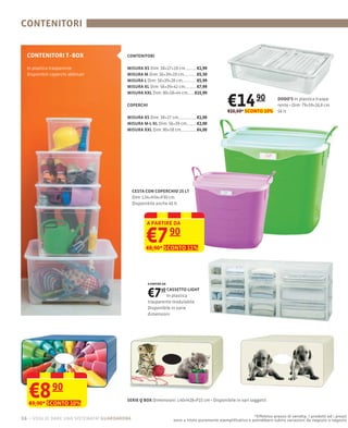CONTENITORI


  CONTENITORI T–BOX                     CONTENITORI

  In plastica trasparente               MISURA XS Dim: 38×27×19 cm            €1,99
  Disponibili coperchi abbinati         MISURA M Dim: 56×39×19 cm             €5,50
                                        MISURA L Dim: 56×39×28 cm             €5,99
                                        MISURA XL Dim: 56×39×42 cm            €7,99
                                        MISURA XXL Dim: 80×58×44 cm          €15,99

                                        COPERCHI                                               €14 90
                                                                                               €16,60* SCONTO 10%
                                                                                                                          DODO’S In plastica traspa-
                                                                                                                          rente
                                                                                                                          56 lt
                                                                                                                                     79×59×16,8 cm

                                        MISURA XS Dim: 38×27 cm               €1,00
                                        MISURA M-L-XL Dim: 56×39 cm           €2,00
                                        MISURA XXL Dim: 80×58 cm              €4,00




                                             CESTA CON COPERCHIO 25 LT
                                             Dim: L34×H34×P30 cm
                                             Disponibile anche 40 lt



                                                   A PARTIRE DA


                                                   €7             90
                                                   €8,90* SCONTO 11%




                                                   A PARTIRE DA



                                                   €7    40 CASSETTO LIGHT
                                                            In plastica
                                                   trasparente modulabile
                                                   Disponibile in varie
                                                   dimensioni




   €8 90
   €9,90* SCONTO 10%
                                        SERIE Q BOX Dimensioni: L40×H28×P15 cm


                                                                                                            *Effettivo prezzo di vendita. I prodotti ed i prezzi
16 – voglio dare una sistemata! guardaroba                        sono a titolo puramente esempliﬁcativo e potrebbero subire variazioni da negozio a negozio
 