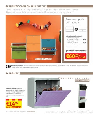 SCARPIERE COMPONIBILI PUZZLE
La mia scarpiera in tre semplici mosse: (1) scelgo profondità e altezza della scocca;
(2) scelgo il colore della scossa e delle ante; (3) compongo la mia scarpiera


                                                                                                           Posso comporla
                                                                                                           utilizzando:

                                                                                                                              +
                                                                                                           SCOCCA SINGOLA PROFONDITÀ
                                                                                                             Color bianco, composta
                                                                                                             da 2 ribalte, 17×77 cm  €45,50
                                                                                                           CONFEZIONE DA 2 ANTE
                                                                                                             Colori vari, 64×35 cm   €15,20

                                                                                                           Capienza: 6 PAIA DI SCARPE



                                                                                                           QUESTA COMPOSIZIONE A SOLI




                                                        FISSAGGIO A PARETE
                                                                                                            €60 70/cad
€59      90 MENSOLA INFINITY Composta da 3
            rosso, bianco, nero, grigio metallizzato e ruggine
                                                                                                                   180×P16 cm Disponibile nei colori




SCARPIERE

                                                                                                                              SOVRAPPONIBILE



SCARPIERA REGINA Dimensioni:
L40×H30×P40 cm 1 anta a ribalta In
plastica Tipologia: doppia profon-
dità Capienza scarpe: 4 paia
Disponibile antracite, viola, bianco
e lilla




€14 90
€16,90* SCONTO 11%

                                                                                                              *Effettivo prezzo di vendita. I prodotti ed i prezzi
18 – voglio dare una sistemata! guardaroba                          sono a titolo puramente esempliﬁcativo e potrebbero subire variazioni da negozio a negozio
 