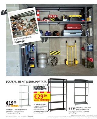 “
             Voglio
             il gara
                    organi
                     ge!
                           z        zare...
                                                            „

SCAFFALI IN KIT MEDIA PORTATA
                                              PORTATA PER
                                              RIPIANO: 70 KG



                                              €29 90
                                              €35,90* SCONTO 16%

€19 90
€24,90* SCONTO 20%
                                              KIT SCAFFALE ETTORE
                                              A BULLONI IN METALLO

                                                                                                                  €32        90 KIT SCAFFALE A BULLONI IN
                                              MARTELLATO Dim:
KIT SCAFFALE A BULLONI IN METALLO             L100×H185×P40 cm                                                                  METALLO MARTELLATO
ZINCATO Dim: L100×H188×P40 cm                 Portata per ripiano: 70 kg                                          Dim.: L110×H170×P50 cm Portata per
Portata per ripiano: 40 kg                    Ripiani rinforzati                                                  ripiano: 70 kg

                                                                                                                     *Effettivo prezzo di vendita. I prodotti ed i prezzi
20 – voglio dare una sistemata! garage                                     sono a titolo puramente esempliﬁcativo e potrebbero subire variazioni da negozio a negozio
 