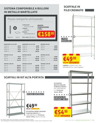 SCAFFALE IN
      SISTEMA COMPONIBILE A BULLONI
                                                                                                                FILO CROMATO
      IN METALLO MARTELLATO

            Posso comporlo utilizzando:
                                        12 Montanti                 QUESTA

                        +                  3,5×3,5 cm, H 200
                                        3 Ripiani
                                           L120×P30
                                                                    COMPOSIZIONE
                                                                    A SOLI



                                                                    €158
                                        8 Ripiani
                                           L60×P30180×200 cm                                80
            Montanti       Ripiani      Dim. totali: 180×200 cm
                                                                                                             5 PIANI
                                                                                                             REGOLABILI
      MONTANTI 3,5×3,5 CM               MONTANTI 3,5×5,5 CM              RIPIANI L60 CM
      H140 cm                  €3,05    H140 cm                  €4,00   P30 cm                    €6,50
      H200 cm                  €5,90    H200 cm                  €7,70   P40 cm                    €8,50
      H248 cm                  €7,20    H248 cm                  €9,00   P50 cm                   €10,50
      H296 cm                  €9,00    H296 cm                 €12,50

      RIPIANI L70 CM                    RIPIANI L80 CM                   RIPIANI L90 CM



                                                                                                               €49 90
      P30 cm                   €7,00    P30 cm                   €7,50   P30 cm                    €9,00
      P40 cm                   €9,00    P40 cm                  €10,25   P40 cm                   €12,00
      P50 cm                  €11,50    P50 cm                  €12,00   P50 cm                   €14,50
                                                                                                               €59,90* SCONTO 16%
      RIPIANI L100 CM                   RIPIANI L120 CM                  RIPIANI L150 CM
      P30 cm                  €10,50    P30 cm                  €12,00   P30 cm                   €15,50       LIBRERIA I
      P40 cm                  €12,45    P40 cm                  €14,45   P40 cm                   €19,00       L90×H180×P35 cm 5 piani regolabili
      P50 cm                  €14,45    P50 cm                  €17,30   P50 cm                   €20,80
      P60 cm                  €17,60    P60 cm                  €20,80




      SCAFFALI IN KIT ALTA PORTATA
                                                                                                  KIT SCAFFALE
                                                                                                  MACISTE A BULLONI
                                                                                                  IN METALLO ZINCATO
                                                                                                  Dim: L100×H200×P40
                                                                                                       Portata per
                                                                                                  ripiano: 200 kg
                                               RIPIANI RINFORZATI
                                                                                                  PORTATA PER
                                                                                                  RIPIANO: 200 KG


                                               €49 90
                                               €60,50* SCONTO 17%
                                               KIT SCAFFALE URANO A INCASTRO
                                               IN ACCIAIO ZINCATO Dim:
                                               L100×H180×P40 cm Portata per
                                               ripiano: 140 kg Ripiani rinforzati
                                                                                                   €54 90
                                                                                                   €65,90* SCONTO 16%

qui esposti (salvo errori di stampa e salvo esaurimento scorte)
con conseguente modiﬁca della percentuale di sconto indicata. I prezzi sono comprensivi di IVA.                   molto altro su www.leroymerlin.it – 21
 