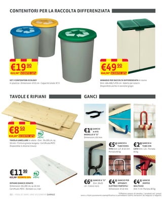 CONTENITORI PER LA RACCOLTA DIFFERENZIATA




 €19 90
 €23,90* SCONTO 16%
                                                                             €49 90
                                                                             €60,90* SCONTO 18%

SET 3 CONTENITORI ECOLOGY                                                   ARMADIO PER RACCOLTA DIFFERENZIATA In resina
                       35 cm Capacità totale: 87 lt                         Dim: L68×H88,7×P39 cm Adatto per esterni
                                                                            Disponibile anche in versione grigio




TAVOLE E RIPIANI                                         GANCI




€8        50
€10,20* SCONTO 16%
                                                         €1   60 GANCIO
                                                                 A VITE
                                                         MODELLO A "U"
                                                         Dimensioni: Ø 8 mm
TAVOLA LAMELLARE In abete Dim.: 50×100 cm, sp.
18
Disponibile in diverse misure                                                         €5    40 GANCIO A
                                                                                               TUBO RIVES-
                                                                                      TITO Dim: L27, Ø 16 mm
                                                                                                                   €2    00 GANCIO A
                                                                                                                            TUBO ZIN-
                                                                                                                   CATO Dim: L14 Portata
                                                                                      Portata 60 kg                60 kg




€11 90
€15,90* SCONTO 25%

RIPIANO BIANCO VENATO
Dimensioni: 60×200 cm, sp 16 mm
                                                         €6   90 GANCIO A “U”
                                                                 Dim: 20x20
                                                         cm Colore nero
                                                                                      €4    99 GANCIO PER
                                                                                               APPARATI
                                                                                      ELETTRICI PORTATILI
                                                                                                                   €4     95 GANCIO

                                                                                                                   MULTIUSO
                                                                                                                             DOPPIO

Certiﬁcato PEFC Bordato su 2 lati                                                     Dimensioni: Ø 16 mm          Dim: 5 cm Portata 80 kg

                                                                                                *Effettivo prezzo di vendita. I prodotti ed i prezzi
22 – voglio dare una sistemata! garage                sono a titolo puramente esempliﬁcativo e potrebbero subire variazioni da negozio a negozio
 
