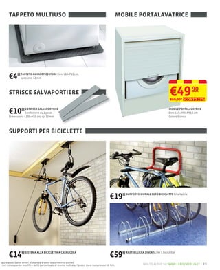 TAPPETO MULTIUSO                                                                            MOBILE PORTALAVATRICE




      €4     99 TAPPETO AMMORTIZZATORE Dim: L62×P62 cm,
                spessore: 12 mm




      STRISCE SALVAPORTIERE                                                                                                             €49 90
                                                                                                                                        €69,00* SCONTO 27%


      €10     00 2 STRISCE SALVAPORTIERE
                   Confezione da 2 pezzi
      Dimensioni: L100×H15 cm, sp. 10 mm
                                                                                                                                       MOBILE PORTALAVATRICE
                                                                                                                                       Dim: L67×H90×P59,5 cm
                                                                                                                                       Colore bianco




      SUPPORTI PER BICICLETTE




                                                                                          €19       90 SUPPORTO MURALE PER 2 BICICLETTE Ribaltabile




      €14       90 SISTEMA ALZA BICICLETTA A CARRUCOLA
                                                                                          €59       90 RASTRELLIERA ZINCATA Per 5 biciclette


qui esposti (salvo errori di stampa e salvo esaurimento scorte)
con conseguente modiﬁca della percentuale di sconto indicata. I prezzi sono comprensivi di IVA.                    molto altro su www.leroymerlin.it – 23
 