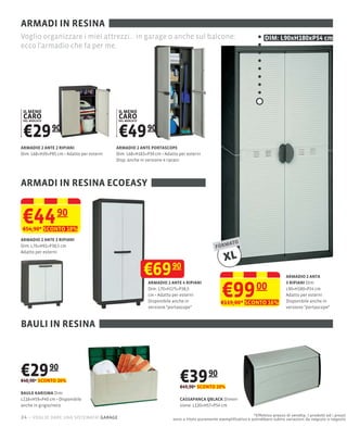 ARMADI IN RESINA
Voglio organizzare i miei attrezzi... in garage o anche sul balcone:                                                DIM: L90xH180xP54 cm
ecco l'armadio che fa per me.




 IL MENO                                  IL MENO
 CARO
 DEL MERCATO
                                          CARO
                                          DEL MERCATO




 €29 90                                   €49 90
ARMADIO 2 ANTE 2 RIPIANI                 ARMADIO 2 ANTE PORTASCOPE
Dim: L68×H39×P85 cm Adatto per esterni   Dim: L68×H163×P39 cm Adatto per esterni
                                         Disp. anche in versione 4 ripiani




ARMADI IN RESINA ECOEASY


€44              90
€54,90* SCONTO 18%
ARMADIO 2 ANTE 2 RIPIANI
                                                                                                 ATO
Dim: L70×H92×P38,5 cm                                                                     FORM
Adatto per esterni
                                                                                              XL
                                                        €69 90                                                                  ARMADIO 2 ANTA



                                                                                             €99
                                                        ARMADIO 2 ANTE 4 RIPIANI                                                3 RIPIANI Dim:
                                                        Dim: L70×H175×P38,5                                     00              L90×H180×P54 cm
                                                        cm Adatto per esterni                                                   Adatto per esterni
                                                        Disponibile anche in                 €119,00* SCONTO 16%                Disponibile anche in
                                                        versione "portascope"                                                   versione "portascope"



BAULI IN RESINA



€29 90
€40,90* SCONTO 26%                                                    €39 90
                                                                      €49,90* SCONTO 20%
BAULE KARISMA Dim:
L118×H59×P40                                                          CASSAPANCA QBLACK Dimen-
anche in grigio/nero                                                  sione: L120×H57×P54 cm

                                                                                                             *Effettivo prezzo di vendita. I prodotti ed i prezzi
24 – voglio dare una sistemata! garage                             sono a titolo puramente esempliﬁcativo e potrebbero subire variazioni da negozio a negozio
 