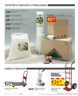 TUTTO PER IL TRASLOCO E L'IMBALLAGGIO


  €14     60 CARTONE ONDULATO 100% RICICLA-
             TO Dim: 1×20 mt



  €1   10 NASTRO ADESIVO AVANA
          Dimensioni: 50 mm×48 mt
                                                                                   A PARTIRE DA            SCATOLA AVANA Dim: 38×28×28 cm
                                                                                                           1 onda Disp. 2 onde e in diverse dim.



  €9   00 PLURIBALL 100% RICICLATO Dim: 1x10 mt
          Disponibile in diverse misure                                              €0 99
  €15     10 FILM ESTENSIBILE 100%
             BIODEGRADABILE Dim.: 0,45×200 mt



  €10     00 CHIPS BIANCHE 100%
             BIODEGRADABILE




CARRELLI TRASLOCO

                                                                                             CON RUOTE
                                                                                             PNEUMATICHE




€23        90
€30,20* SCONTO 20%
                                                                                              €24 90
                                                                                              €32,90* SCONTO 24%

CARRELLO CON PIATTAFORMA
Portata 150 kg                                    €4490 CARRELLO CON DOPPIO
                                                        MANICO Portata 250 kg
                                                                                             CARRELLO CON RUOTE
                                                                                             PNEUMATICHE
                                                                                             Portata 150 kg

                                                                                                          *Effettivo prezzo di vendita. I prodotti ed i prezzi
26 – diamo una sistemata! garage                                sono a titolo puramente esempliﬁcativo e potrebbero subire variazioni da negozio a negozio
 
