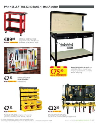 PANNELLI ATTREZZI E BANCHI DA LAVORO




      €89 90
      €105,00* SCONTO 14%
                                  CARRELLO IN METALLO USAG
                                  3                      89×84 cm
                                  Profondità 49 cm Portata: 280 kg

                                                                                                          PORTATA MAX:
                                                                                                                150 KG




                                                                                                                             BANCO DA LAVORO IN METALLO Dim:



                                                                                           €75 90
                                                                                                                             L122×H150×P61 cm Piano di lavoro
                                                                                                                             in legno Spessore 1,5 cm 2 cassetti
                                                                                                                             Portata max 150 kg

                                                                                           €85,00* SCONTO 10%

      €7 90             PANNELLO FORATO IN
                        METALLO ZINCATO
      €9,90* SCONTO 20% Dim: 60×90 cm




      €7 90
      €9,00* SCONTO 12%
                                                                                       €12 90
                                                                                       €15,90* SCONTO 18%

      PANNELLO IN PLASTICA Completo di 9 contenitori                                   2 PANNELLI FORATI IN PLASTICA
      piccoli e 6                    32,3×38,5 cm                                      Dim: 50×50                50 ganci e 2 mensole

qui esposti (salvo errori di stampa e salvo esaurimento scorte)
con conseguente modiﬁca della percentuale di sconto indicata. I prezzi sono comprensivi di IVA.                   molto altro su www.leroymerlin.it – 27
 