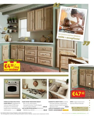“
                                                                                                                                                                 „
                                                                                                                 La nostra
                                                                                                                                  cucina id
                                                                                                                calda e ac                       eale è...
                                                                                                                                        cogliente
                                                                                                                                                         !




       PAVIMENTO IRIS COTTO



       €4 /mq      90
       €8,95* SCONTO 45%




                                                                                                                                            ANTA + CASSETTO



                                                                                                                                            €47              40

      FORNO ELETTRICO MULTIFUN-         PIANO PRIME TRADIZIONE INDESIT                        RUBINETTO LIBERTY PAINI In ottone          ANTA in legno massiccio di
      ZIONE INDESIT 5 programmi di        Dim: 75 cm, colore avena,                             bronzato satinato, lunga durata          quercia, ﬁnitura naturale
      cottura, classe di efﬁcienza        manopole brunite, 5 fuochi doppia                     grazie al vitone in dischi ceramici,
      energetica: A, ventilazione         corona, griglie smaltate          €299,00             garanzia 5 anni                €96,00
      tangenziale di raffreddamento, TOP CUCINA PIETRA ARTIKA Dimensioni:                     LAVELLO FRAGRANITE AVENA                     L'ANTA: L'ELEMENTO
      colore avena              €429,00   300×60 cm, sp. 28 mm               €86,00           FRANKE €249,00 €303,00* sconto 17%            CARTATTERIZZANTE
qui esposti (salvo errori di stampa e salvo esaurimento scorte)
con conseguente modiﬁca della percentuale di sconto indicata. I prezzi sono comprensivi di IVA.                         molto altro su www.leroymerlin.it – 5
 
