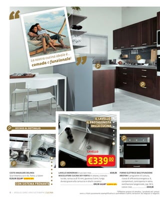 “
                         La nos
                          comod
                                    tra cuc
                                          a
                                            ina ideale è..

                                            e funzi
                                                    ona    le!
                                                              .

                                                                      „

                                                                                        IL LAVELLO:
                                                                                  IL PROTAGONISTA
                                                                                      DELLA CUCINA
      occhio al dettaglio




                                                                                  LAVELLO



                                                                                   €339 00
CESTO ANGOLARE DELINEA                            LAVELLO MONDRIAN In acciaio inox                           €339,00     FORNO ELETTRICO MULTIFUNZIONE
Scorrimento a sx o dx, freno, 4 ripiani           MISCELATORE CUCINA SKY FORTIS In ottone, cromato                       ARISTON 5 programmi di cottura,
€129,00 212,00* sconto 39%                          lucido, cartuccia Ø 35 mm, garanzia 5 anni, lunga                      classe di efﬁcienza energetica: A,
                                                    durata grazie alla cartuccia in dischi ceramici                        contaminuti, controporta in vetro,
       CON SISTEMA FRENANTE                                                                €99,90 112,00* sconto 10%       ventilazione tangenziale, cap. 58 lt,
                                                                                                                           colore inox                 €349,00

                                                                                                                    *Effettivo prezzo di vendita. I prodotti ed i prezzi
6 – voglio dare una sistemata! cucina                                     sono a titolo puramente esempliﬁcativo e potrebbero subire variazioni da negozio a negozio
 