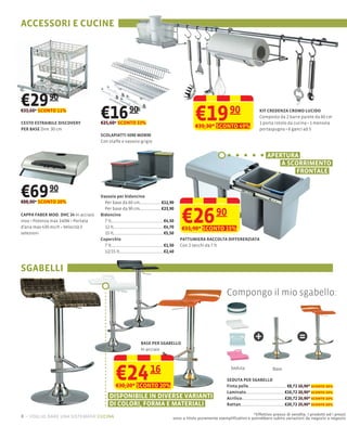 ACCESSORI E CUCINE




€29 90
€33,60* SCONTO 11%

CESTO ESTRAIBILE DISCOVERY
PER BASE Dim: 30 cm
                                     €16 90
                                     €25,60* SCONTO 33%
                                                                                    €19
                                                                                    €39,30* SCONTO 49%
                                                                                                      90               KIT CREDENZA CROMO LUCIDO
                                                                                                                       Composto da 2 barre parete da 60 cm
                                                                                                                       1 porta rotolo da cucina 1 mensola
                                                                                                                       portaspugna 6 ganci ad S
                                     SCOLAPIATTI 5090 MOB90
                                     Con staffe e vassoio grigio


                                                                                                                           APERTURA
                                                                                                                               A SCORRIMENTO
                                                                                                                                   FRONTALE


€69 90
€88,00* SCONTO 20%
                                     Vassoio per bidoncino
                                       Per base da 60 cm           €12,90



                                                                              €26
                                       Per base da 90 cm           €23,90
CAPPA FABER MOD. DHC 24 In acciaio   Bidoncino                                                 90
                   140W Portata        7 lt                         €4,50
d’aria max 430 mc/h Velocità 3         12 lt                        €4,70     €31,90* SCONTO 15%
selezioni                              15 lt                        €5,50
                                     Coperchio                              PATTUMIERA RACCOLTA DIFFERENZIATA
                                       7 lt                         €1,50   Con 2 secchi da 7 lt
                                       12/15 lt                     €2,40



SGABELLI

                                                                                                     Compongo il mio sgabello:




                                                          BASE PER SGABELLO
                                                                                                                    +                       =
                                                          In acciaio




                                            €24
                                            €30,20* SCONTO 20%
                                                              16                                       Seduta

                                                                                                     SEDUTA PER SGABELLO
                                                                                                     Finta pelle
                                                                                                                              Base


                                                                                                                                      €8,72 10,90* sconto 20%
                                                                                                     Laminato                        €16,72 20,90* sconto 20%
                                         DISPONIBILE IN DIVERSE VARIANTI                             Acrilico                        €20,72 25,90* sconto 20%
                                         DI COLORI, FORMA E MATERIALI                                Rattan                          €20,72 25,90* sconto 20%

                                                                                                                  *Effettivo prezzo di vendita. I prodotti ed i prezzi
8 – voglio dare una sistemata! cucina                                   sono a titolo puramente esempliﬁcativo e potrebbero subire variazioni da negozio a negozio
 