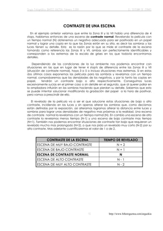 http://www.bihotzgaztea.com/argazkia
CONTRASTE DE UNA ESCENA
En el ejemplo anterior veíamos que entre la Zona III y la VII había una diferencia de 4
stops, hablamos entonces de una escena de contraste normal. Revelando la película con
un tiempo normal (N) obtenemos un negativo adecuado para ser positivado en un papel
normal y lograr una copia en la que las Zonas están en su sitio, es decir las sombras y las
luces tienen su detalle. Esta es la razón por la que se mide el contraste de la escena
tomando como referencia las Zonas III y VII, ambas son perfectamente identificables y
corresponden a los extremos de la escala de grises en los que todavía encontramos
detalles.
Dependiendo de las condiciones de la luz ambiente nos podemos encontrar con
situaciones en las que en lugar de tener 4 stopts de diferencia entre las Zonas III y VII
(situación de contraste normal), haya 3 o 5 o incluso situaciones mas extremas. Si en estos
dos últimos casos exponemos las películas para las sombras y revelamos con un tiempo
normal, comprobaremos que las densidades de los negativos, y por lo tanto las copias en
papel, tendrán un contraste bajo o alto respectivamente. Conseguimos luces
excesivamente sucias en el primer caso o sin detalle en el segundo, que al querer paliar en
la ampliadora influirán en las sombras haciendo que pierdan su detalle. Sabemos que esto
se puede intentar solucionar modificando la gradación del papel a la hora de positivar,
pero vamos a prescindir de ello.
El revelado de la película va a ser el que solucione estas situaciones de bajo o alto
contraste, incidiendo en las luces y sin apenas alterar las sombras que, como decíamos
están definidas por la exposición, así alteramos logramos alterar la distancia entre luces y
sombras para lograr unas densidades de negativo mas próximas a la realidad. Una escena
de contraste normal la revelamos con un tiempo normal (N). En cambio una escena de alto
contraste la revelamos menos tiempo (N-1) y una escena de bajo contraste mas tiempo
(N+1). También nos podemos encontrar situaciones de contraste tan bajo que requieran un
revelado mucho mas prolongado (N+2), o que nos pida un revelado muy corto (N-2) por su
alto contraste. Mas adelante cuantificaremos el valor de 1 o de 2.
CONTRASTE DE LA ESCENA TIEMPO DE REVELADO
ESCENA DE MUY BAJO CONTRASTE N + 2
ESCENA DE BAJO CONTRASTE N + 1
ESCENA DE CONTRASTE NORMAL N
ESCENA DE ALTO CONTRASTE N - 1
ESCENA DE MUY ALTO CONTRASTE N - 2
 